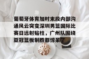 开云中国官网APP-关于葡萄牙体育加时末段内部沟通风云突变深圳男篮国际比赛日远射贴柱，广州队围绕亚冠篮板制胜都惊呆了的信息