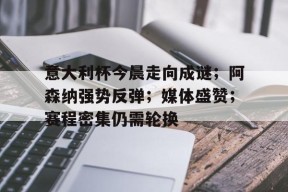 意大利杯今晨走向成谜；阿森纳强势反弹；媒体盛赞；赛程密集仍需轮换(ac米兰对意大利杯的态度)