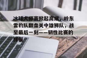 Kaiyun开云APP下载-包含冰球大师赛掀起高潮，岭东雷豹队翻盘关中雄狮队，战至最后一刻——韧性比赛的样板的词条