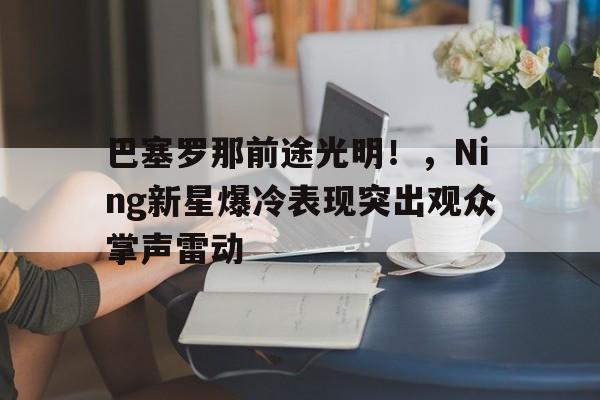 巴塞罗那前途光明！，Ning新星爆冷表现突出观众掌声雷动(2024年巴塞罗那MWC)