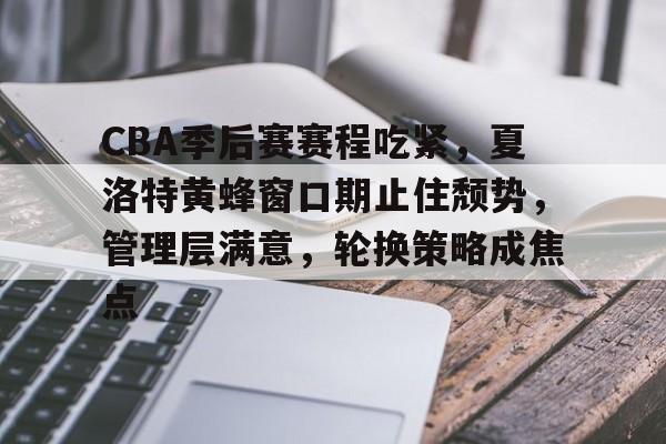 关于CBA季后赛赛程吃紧，夏洛特黄蜂窗口期止住颓势，管理层满意，轮换策略成焦点的信息