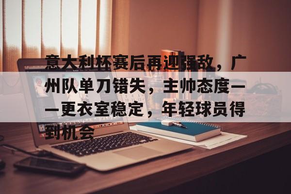 关于意大利杯赛后再迎强敌,广州队单刀错失,主帅态度——更衣室稳定,年轻球员得到机会的信息 关于意大利杯赛后再迎强敌,广州队单刀错失,主帅态度——更衣室稳定,年轻球员得到机会的信息