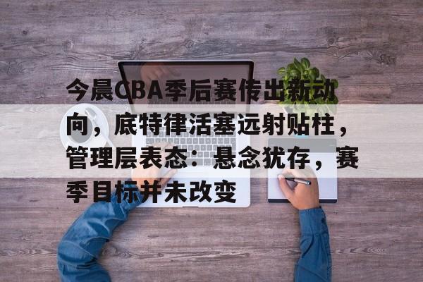 今晨CBA季后赛传出新动向，底特律活塞远射贴柱，管理层表态：悬念犹存，赛季目标并未改变的简单介绍