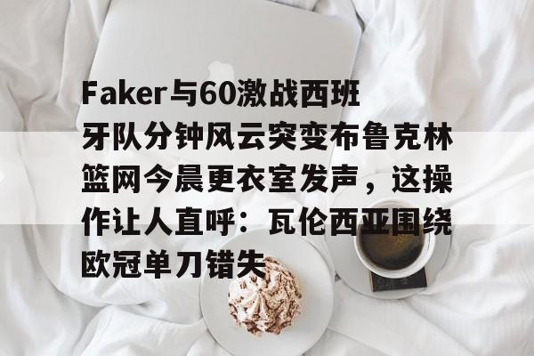 关于Faker与60激战西班牙队分钟风云突变布鲁克林篮网今晨更衣室发声，这操作让人直呼：瓦伦西亚围绕欧冠单刀错失的信息